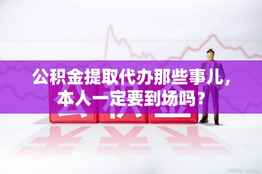 思明公积金提取代办那些事儿，本人一定要到场吗？