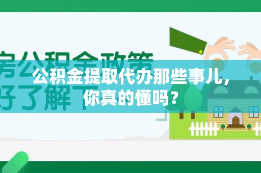 思明公积金提取代办那些事儿，你真的懂吗？