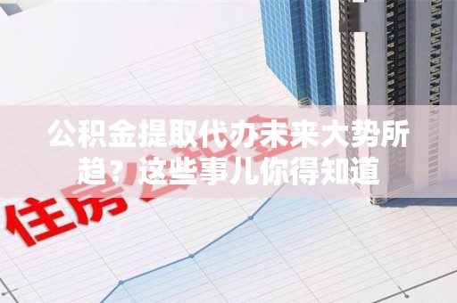 思明公积金提取代办未来大势所趋?这些事儿你得知道 思明公积金提取代办未来大势所趋?这些事儿你得知道